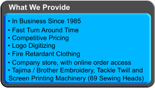  Logo Digitizing  Tajima / Brother Embroidery, Tackle Twilland Screen Printing Machinery (69 Sewing Heads)  In Business Since 1985  Fast Turn Around Time  Competitive Pricing  Fire Retardant Clothing  Company store, with online order access What We Provide